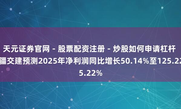 天元证券官网 - 股票配资注册 - 炒股如何申请杠杆 新疆交建预测2025年净利润同比增长50.14%至125.22%