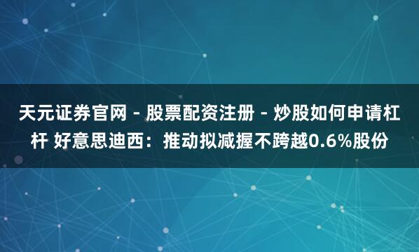 天元证券官网 - 股票配资注册 - 炒股如何申请杠杆 好意思迪西：推动拟减握不跨越0.6%股份