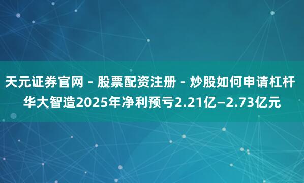 天元证券官网 - 股票配资注册 - 炒股如何申请杠杆 华大智造2025年净利预亏2.21亿—2.73亿元