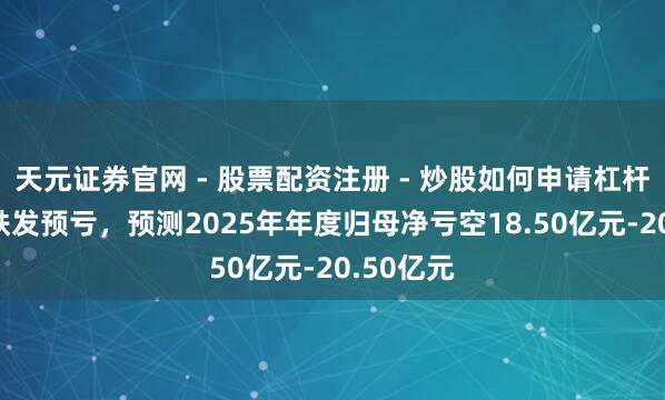 天元证券官网 - 股票配资注册 - 炒股如何申请杠杆 八一钢铁发预亏，预测2025年年度归母净亏空18.50亿元-20.50亿元