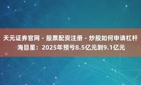 天元证券官网 - 股票配资注册 - 炒股如何申请杠杆 海目星：2025年预亏8.5亿元到9.1亿元