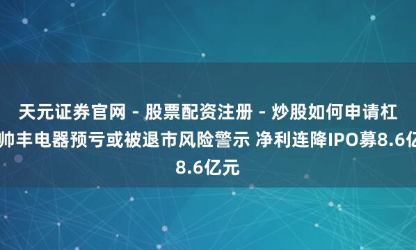 天元证券官网 - 股票配资注册 - 炒股如何申请杠杆 帅丰电器预亏或被退市风险警示 净利连降IPO募8.6亿元