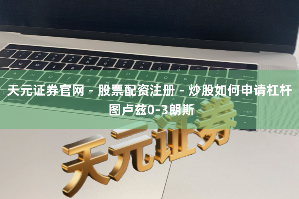 天元证券官网 - 股票配资注册 - 炒股如何申请杠杆 图卢兹0-3朗斯