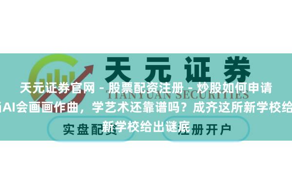 天元证券官网 - 股票配资注册 - 炒股如何申请杠杆 当AI会画画作曲，学艺术还靠谱吗？成齐这所新学校给出谜底
