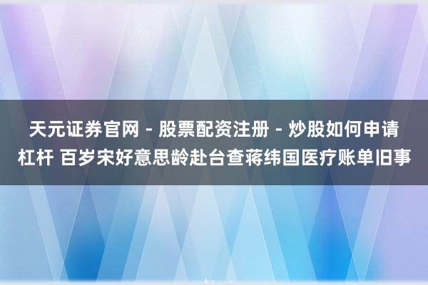 天元证券官网 - 股票配资注册 - 炒股如何申请杠杆 百岁宋好意思龄赴台查蒋纬国医疗账单旧事