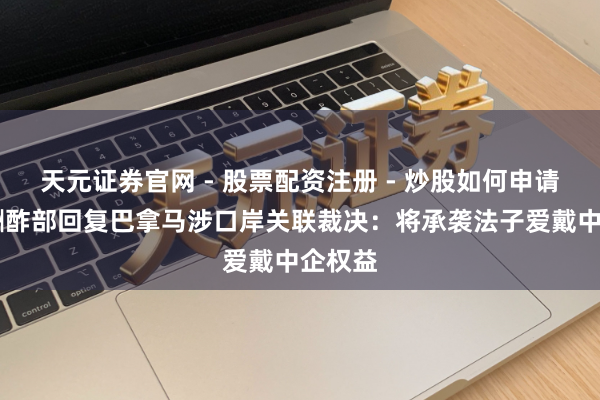 天元证券官网 - 股票配资注册 - 炒股如何申请杠杆 酬酢部回复巴拿马涉口岸关联裁决：将承袭法子爱戴中企权益