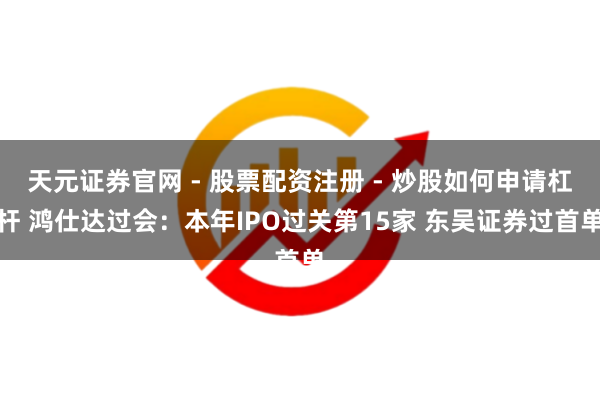 天元证券官网 - 股票配资注册 - 炒股如何申请杠杆 鸿仕达过会：本年IPO过关第15家 东吴证券过首单