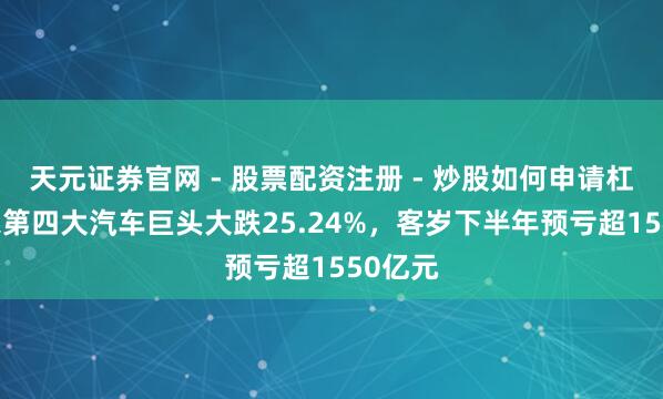 天元证券官网 - 股票配资注册 - 炒股如何申请杠杆 大家第四大汽车巨头大跌25.24%，客岁下半年预亏超1550亿元