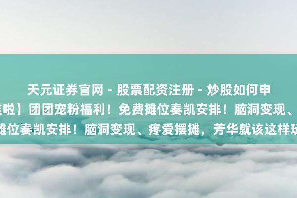 天元证券官网 - 股票配资注册 - 炒股如何申请杠杆 【后生摊主来摆摊啦】团团宠粉福利！免费摊位奏凯安排！脑洞变现、疼爱摆摊，芳华就该这样玩