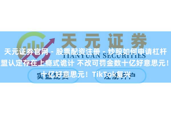 天元证券官网 - 股票配资注册 - 炒股如何申请杠杆 TikTok被欧盟认定存在上瘾式诡计 不改可罚金数十亿好意思元！TikTok复兴