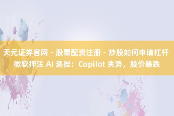 天元证券官网 - 股票配资注册 - 炒股如何申请杠杆 微软押注 AI 遇挫：Copilot 失势，股价暴跌