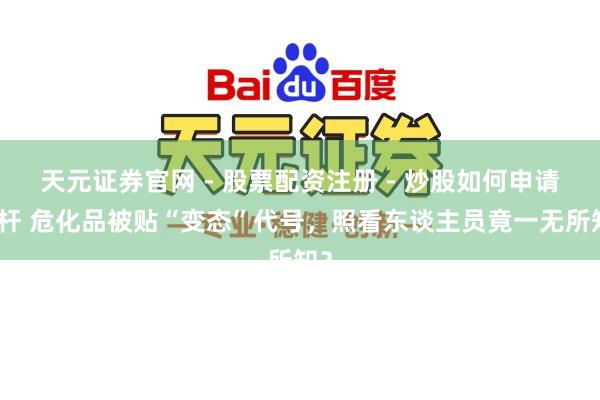 天元证券官网 - 股票配资注册 - 炒股如何申请杠杆 危化品被贴“变态”代号，照看东谈主员竟一无所知？