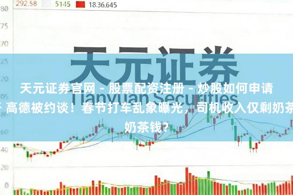 天元证券官网 - 股票配资注册 - 炒股如何申请杠杆 高德被约谈！春节打车乱象曝光，司机收入仅剩奶茶钱？