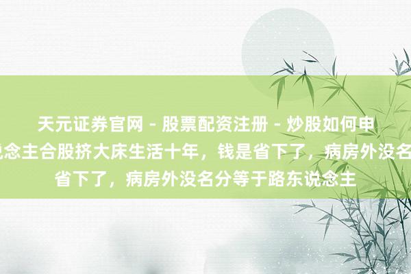 天元证券官网 - 股票配资注册 - 炒股如何申请杠杆 山东三东说念主合股挤大床生活十年，钱是省下了，病房外没名分等于路东说念主